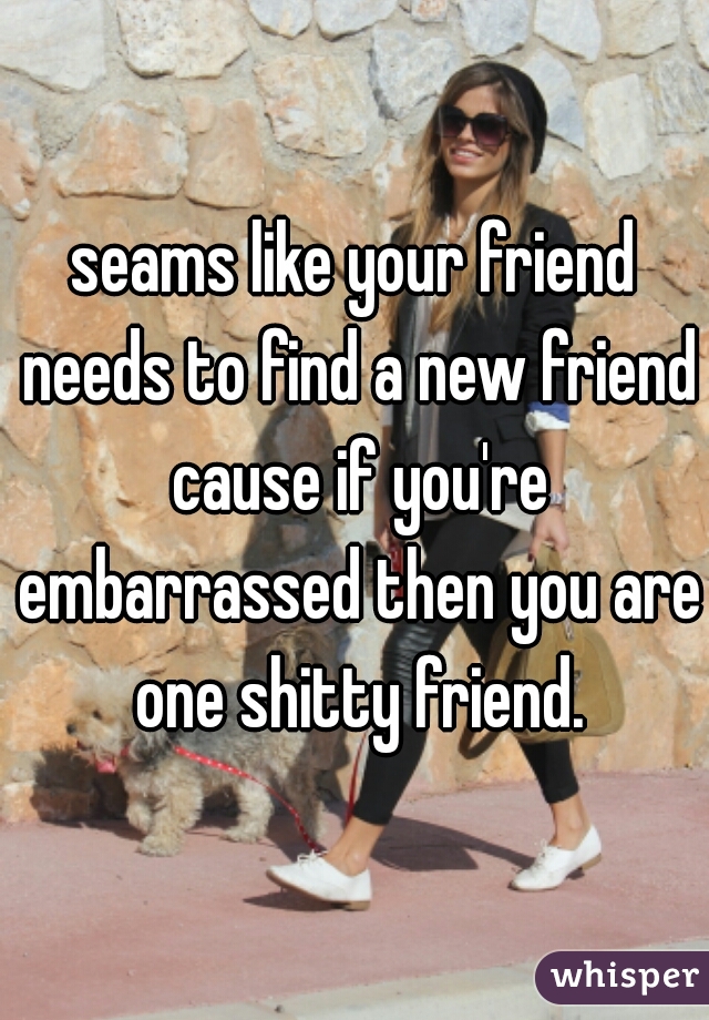 seams like your friend needs to find a new friend cause if you're embarrassed then you are one shitty friend.