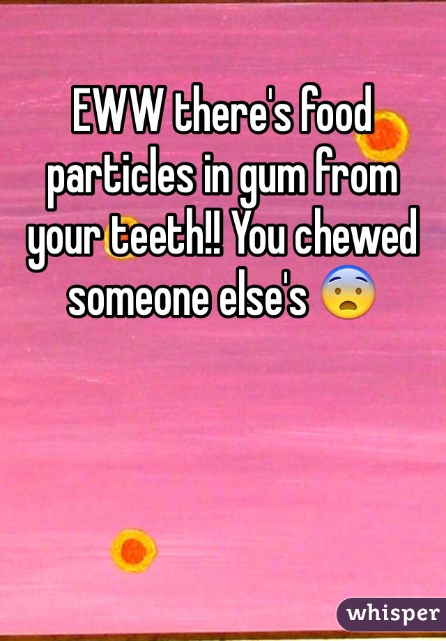 EWW there's food particles in gum from your teeth!! You chewed someone else's 😨