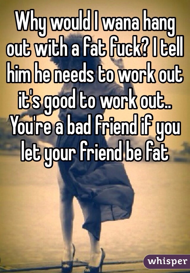 Why would I wana hang out with a fat fuck? I tell him he needs to work out it's good to work out.. You're a bad friend if you let your friend be fat