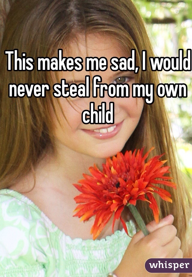 This makes me sad, I would never steal from my own child 