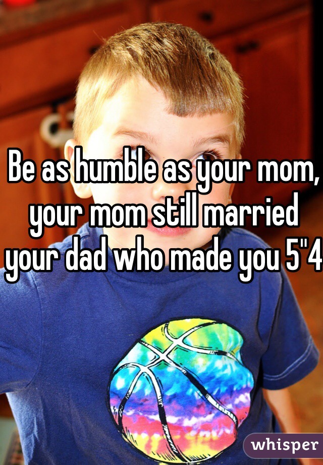 Be as humble as your mom, your mom still married your dad who made you 5"4