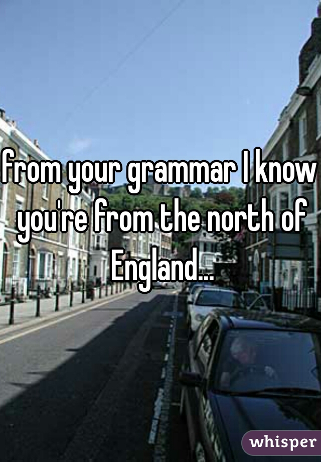 from your grammar I know you're from the north of England...