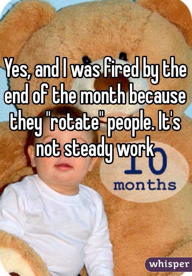 Yes, and I was fired by the end of the month because they "rotate" people. It's not steady work 