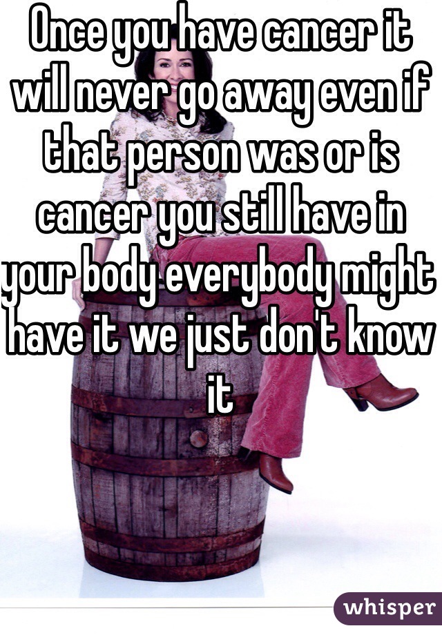 Once you have cancer it will never go away even if that person was or is cancer you still have in your body everybody might have it we just don't know it 
