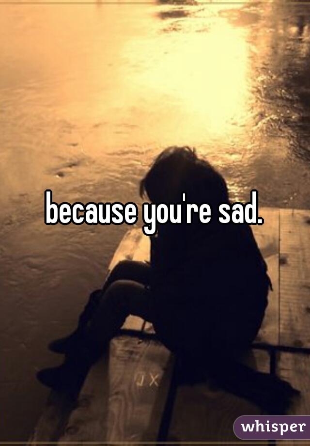 because you're sad.