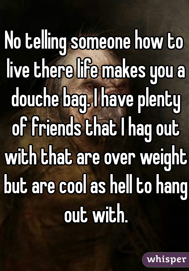 No telling someone how to live there life makes you a douche bag. I have plenty of friends that I hag out with that are over weight but are cool as hell to hang out with.