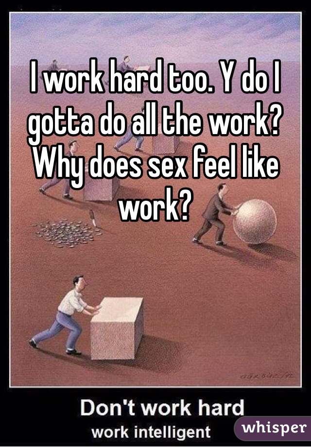 I work hard too. Y do I gotta do all the work? Why does sex feel like work? 