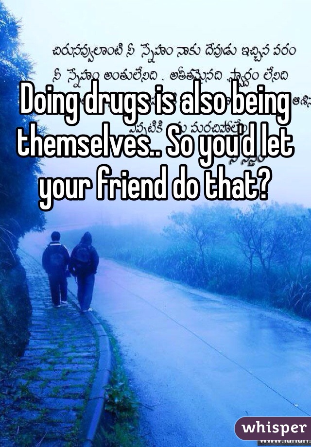 Doing drugs is also being themselves.. So you'd let your friend do that?