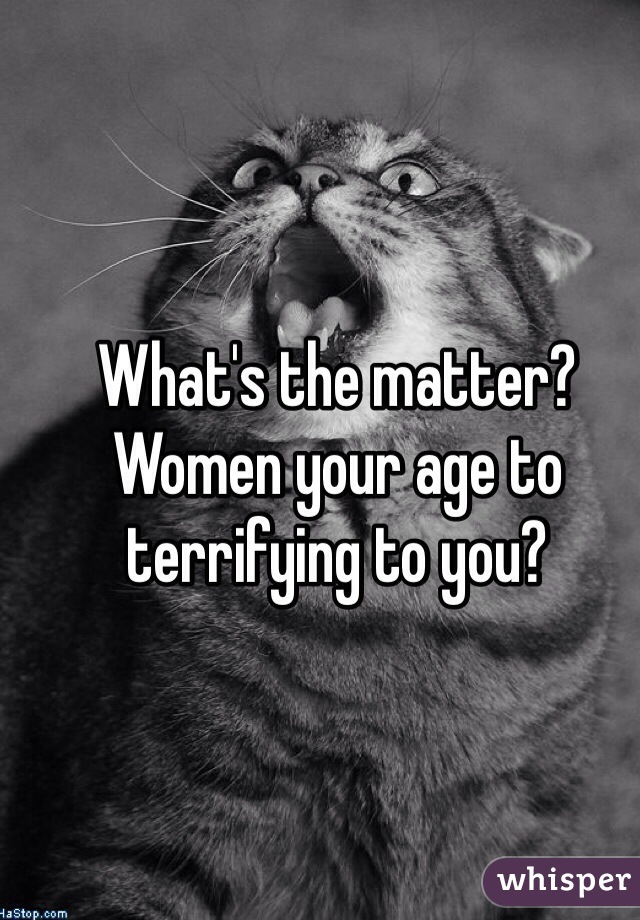 What's the matter?  Women your age to terrifying to you?  