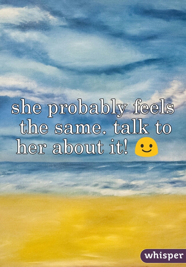 she probably feels the same. talk to her about it! 😃    