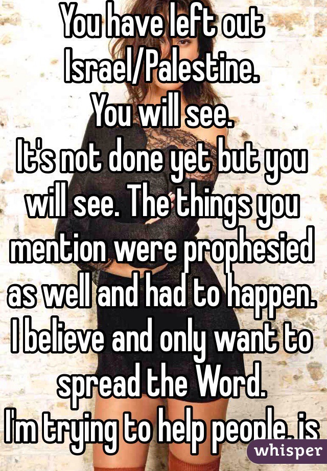 You have left out
Israel/Palestine.
You will see.
It's not done yet but you will see. The things you mention were prophesied as well and had to happen.
I believe and only want to spread the Word.
I'm trying to help people, is all.