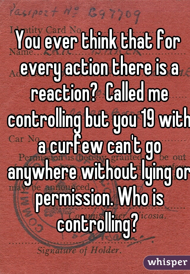 You ever think that for every action there is a reaction?  Called me controlling but you 19 with a curfew can't go anywhere without lying or permission. Who is controlling? 