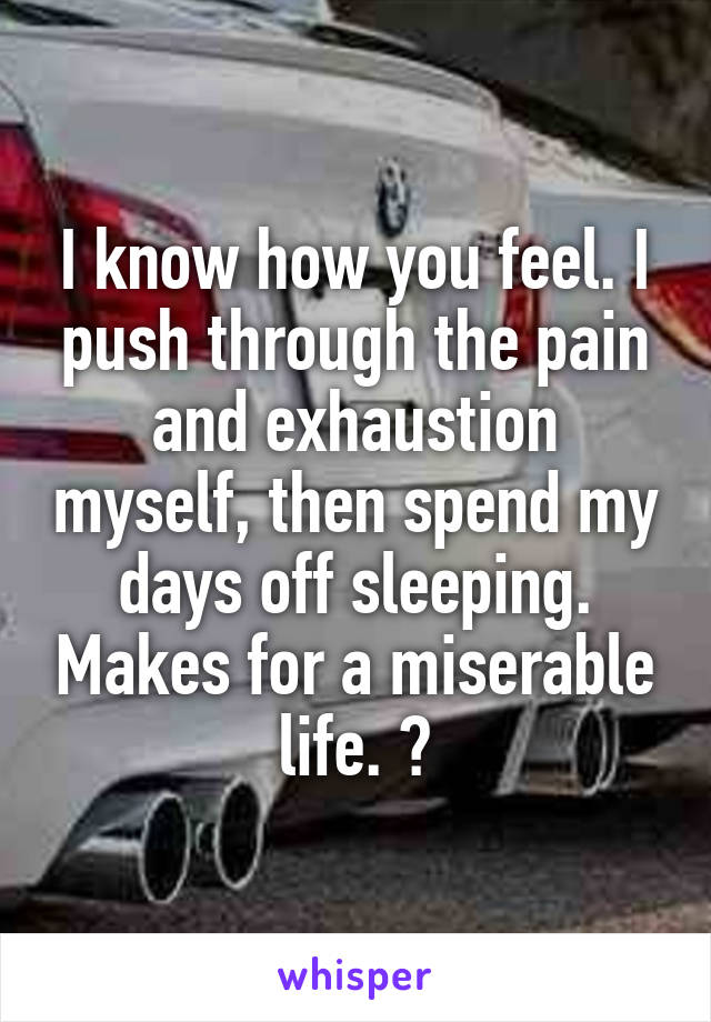 I know how you feel. I push through the pain and exhaustion myself, then spend my days off sleeping. Makes for a miserable life. 😔