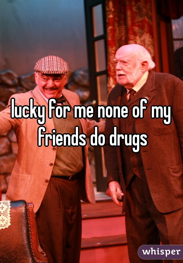 lucky for me none of my friends do drugs