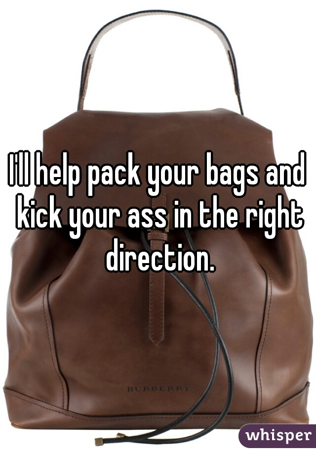 I'll help pack your bags and kick your ass in the right direction.