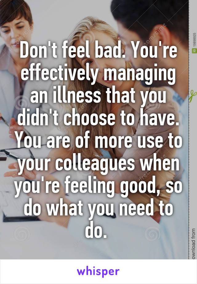 Don't feel bad. You're effectively managing an illness that you didn't choose to have. You are of more use to your colleagues when you're feeling good, so do what you need to do. 
