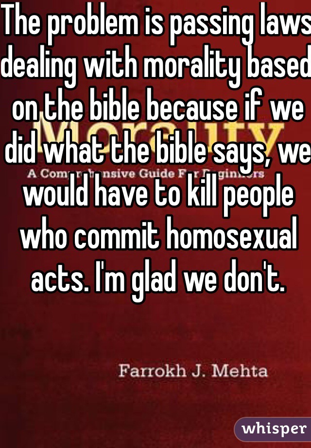 The problem is passing laws dealing with morality based on the bible because if we did what the bible says, we would have to kill people who commit homosexual acts. I'm glad we don't.
