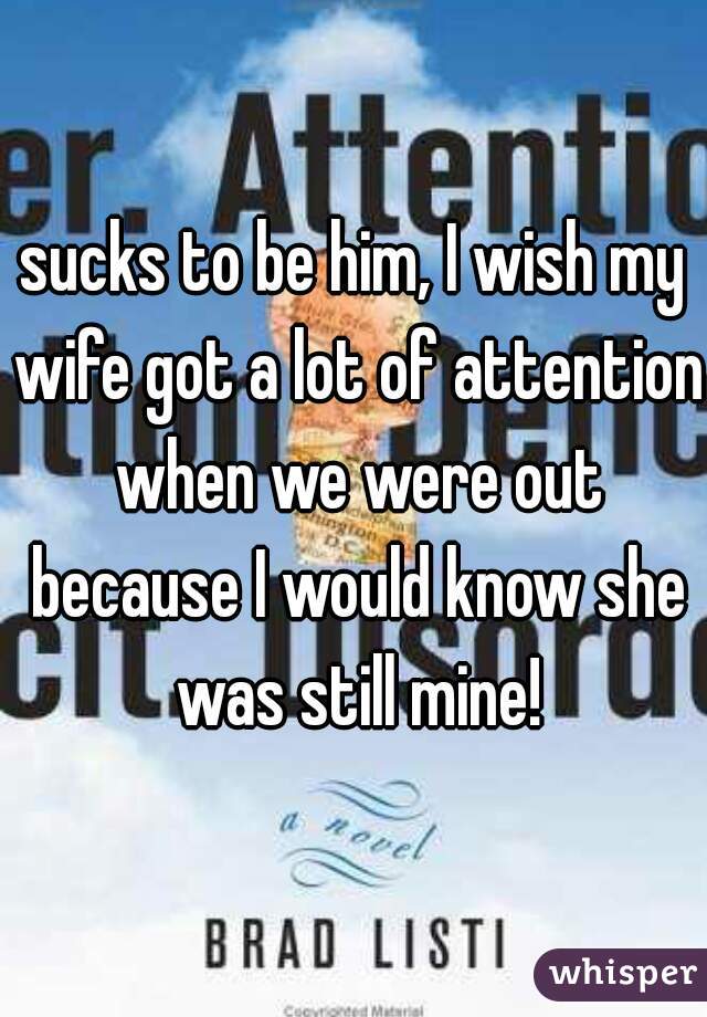 sucks to be him, I wish my wife got a lot of attention when we were out because I would know she was still mine!