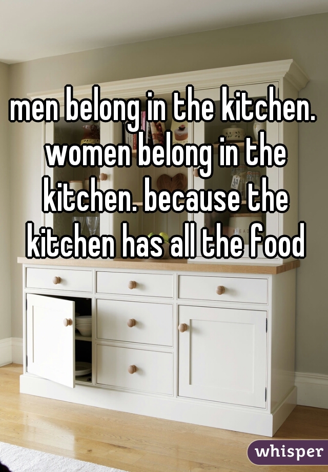 men belong in the kitchen. women belong in the kitchen. because the kitchen has all the food