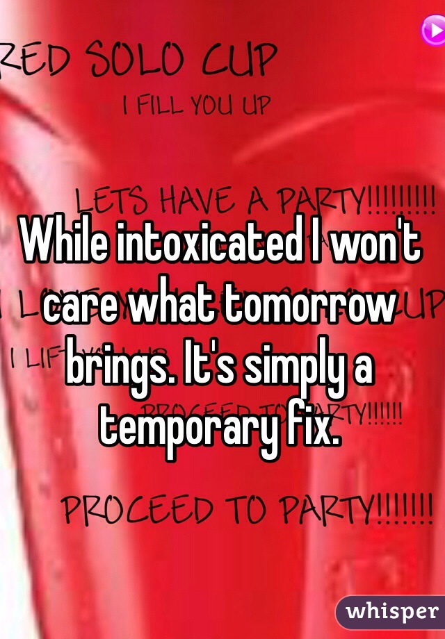 While intoxicated I won't care what tomorrow brings. It's simply a temporary fix. 
