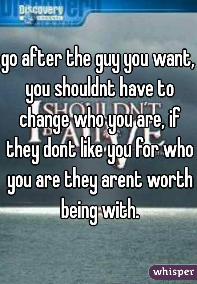 go after the guy you want, you shouldnt have to change who you are, if they dont like you for who you are they arent worth being with.