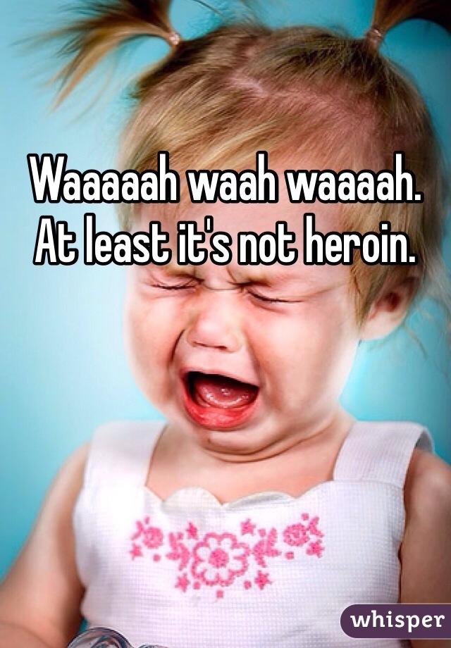 Waaaaah waah waaaah. At least it's not heroin. 