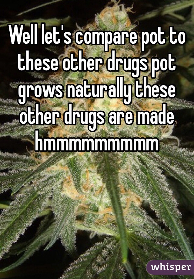 Well let's compare pot to these other drugs pot grows naturally these other drugs are made hmmmmmmmmm 