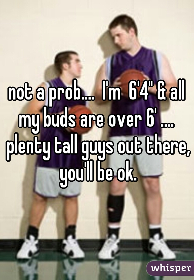 not a prob....  I'm  6'4" & all my buds are over 6' ....  plenty tall guys out there, you'll be ok.