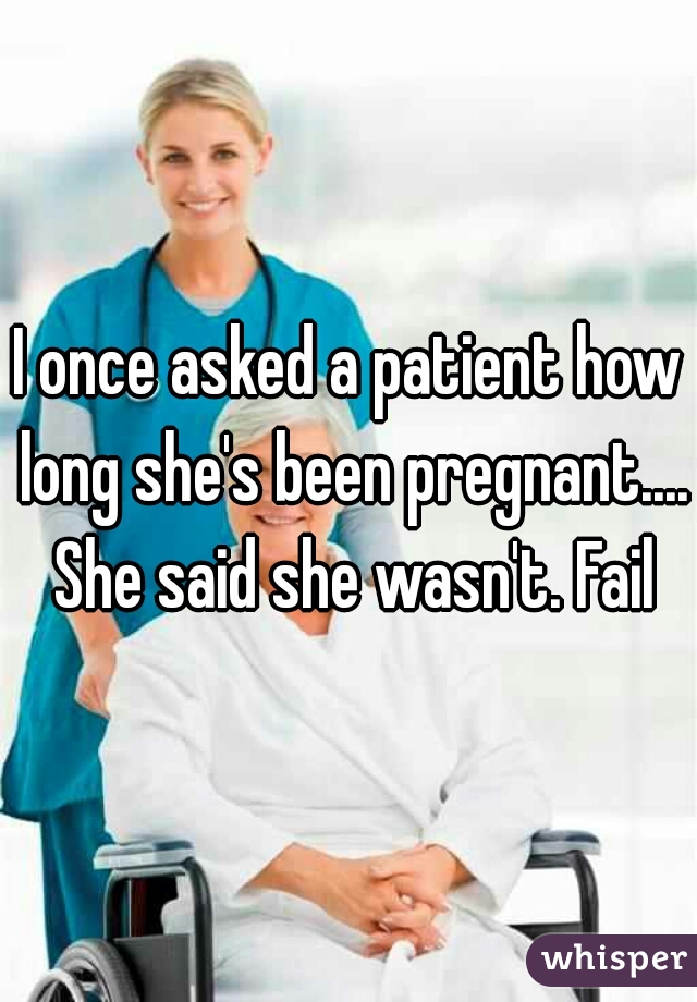 I once asked a patient how long she's been pregnant.... She said she wasn't. Fail