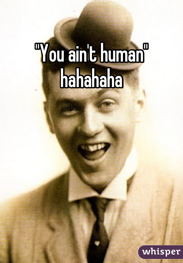 "You ain't human" hahahaha
