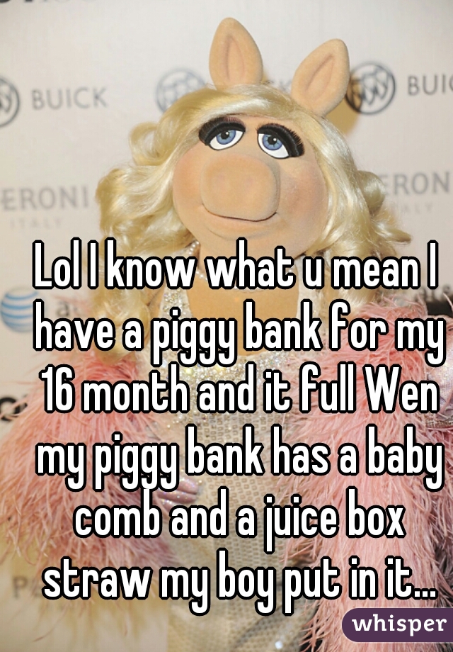 Lol I know what u mean I have a piggy bank for my 16 month and it full Wen my piggy bank has a baby comb and a juice box straw my boy put in it...