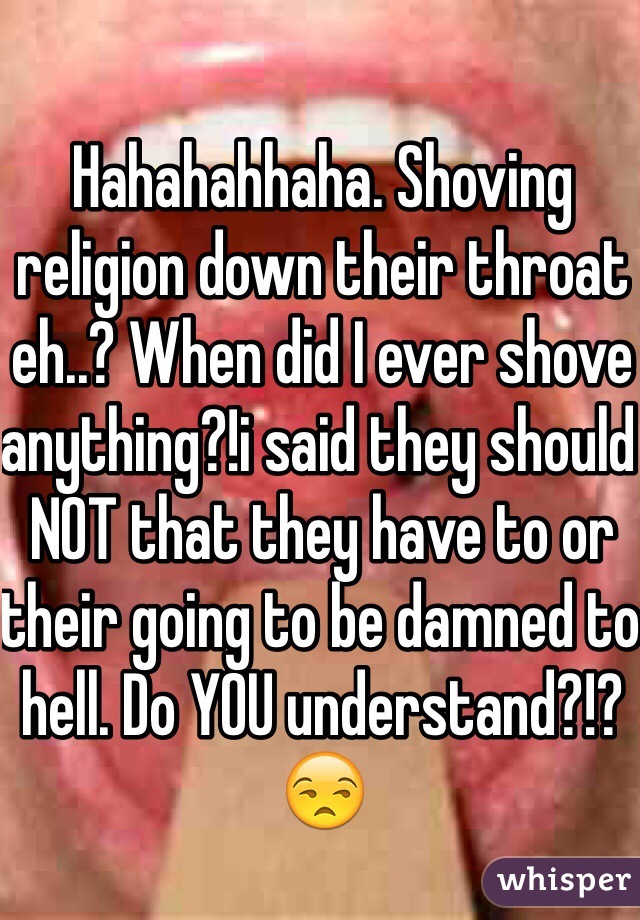 Hahahahhaha. Shoving religion down their throat eh..? When did I ever shove anything?!i said they should NOT that they have to or their going to be damned to hell. Do YOU understand?!?😒 