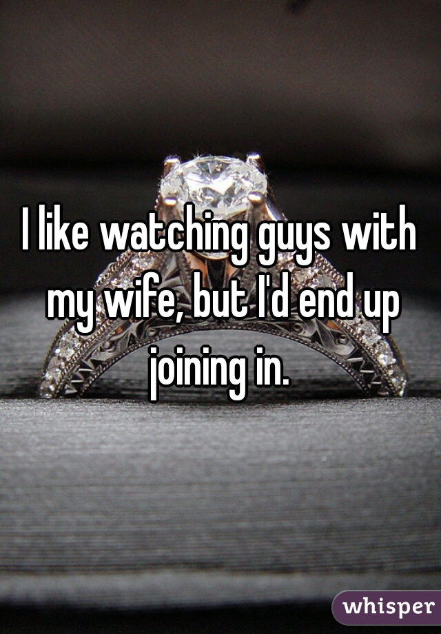 I like watching guys with my wife, but I'd end up joining in. 
