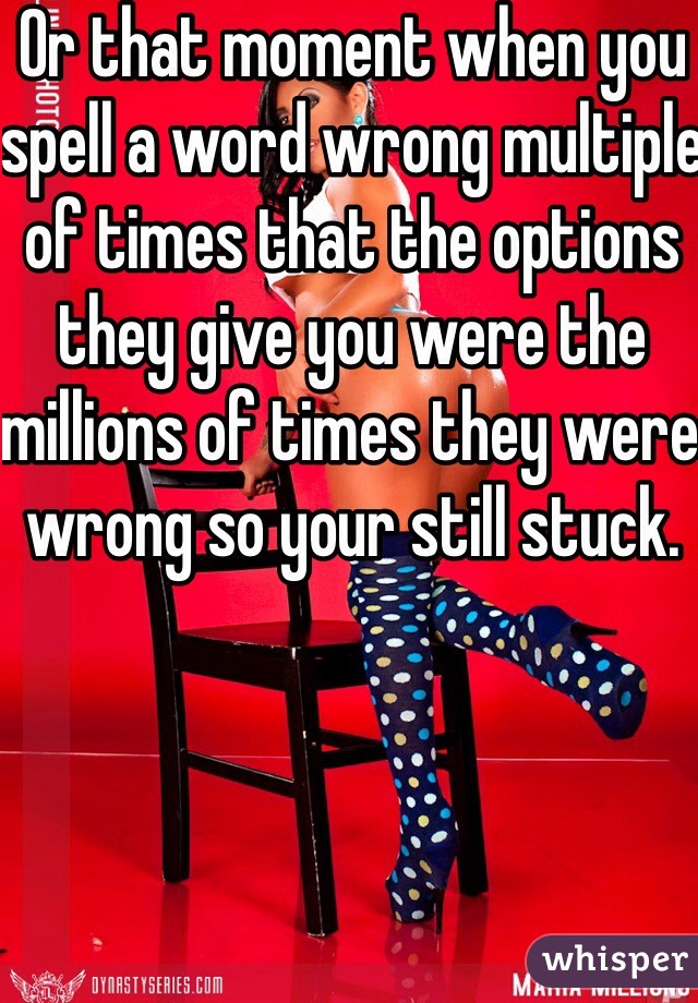 Or that moment when you spell a word wrong multiple of times that the options they give you were the millions of times they were wrong so your still stuck.