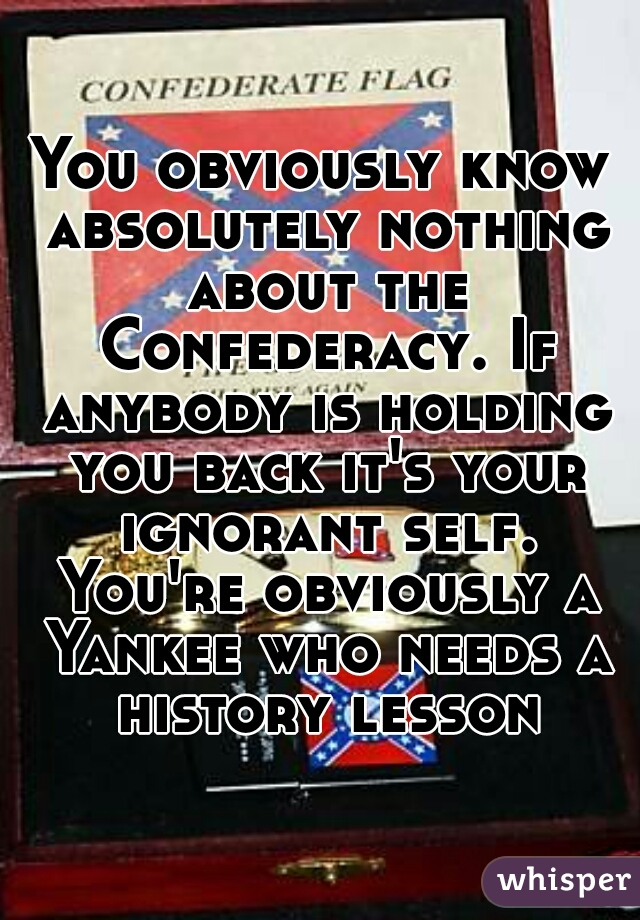 You obviously know absolutely nothing about the Confederacy. If anybody is holding you back it's your ignorant self. You're obviously a Yankee who needs a history lesson
