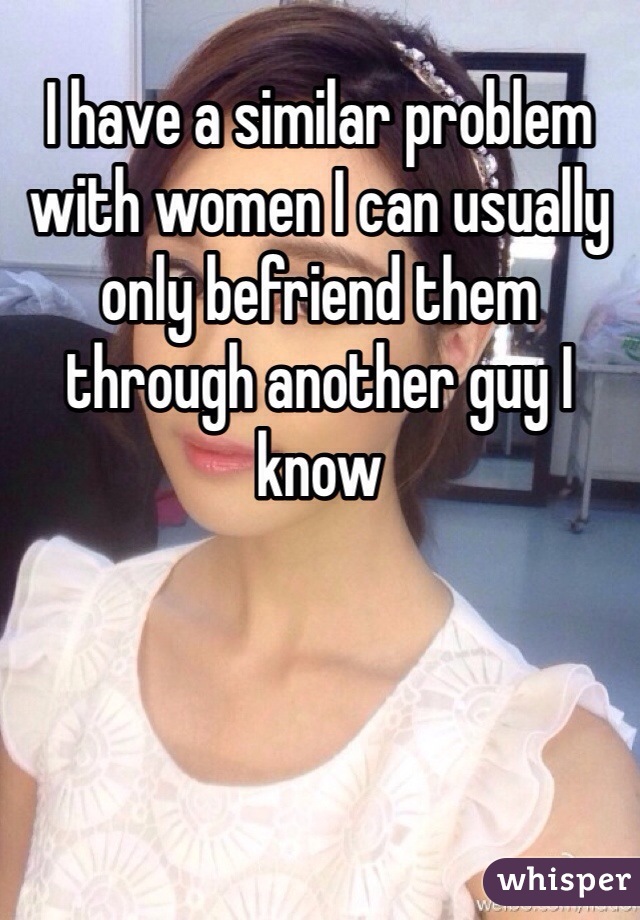 I have a similar problem with women I can usually only befriend them through another guy I know