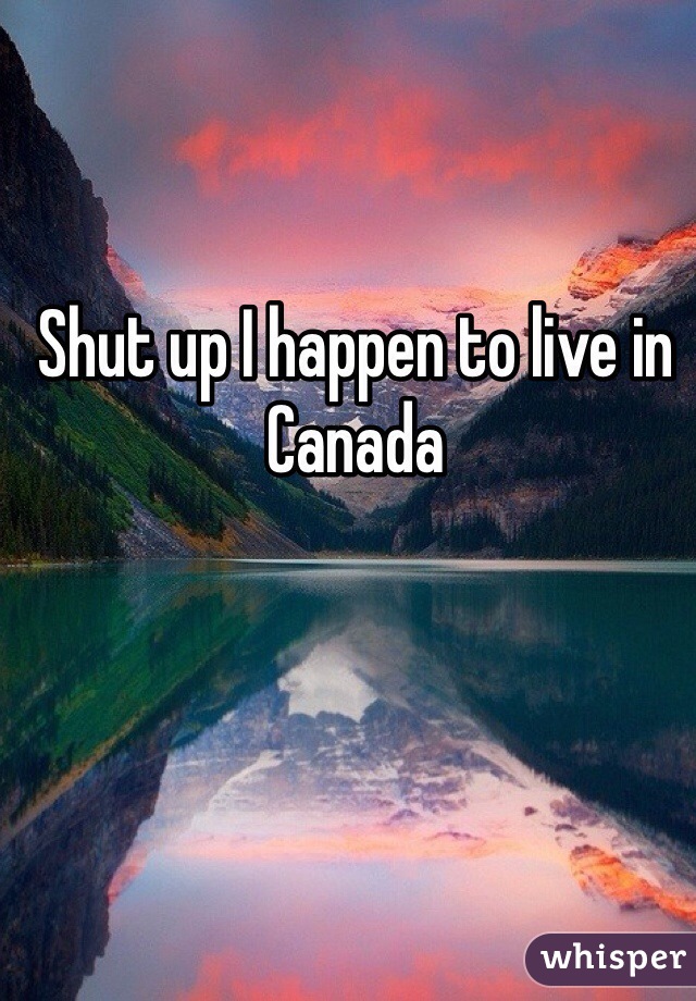 Shut up I happen to live in Canada 