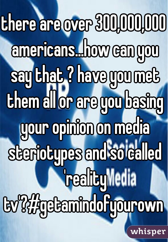 there are over 300,000,000 americans...how can you say that ? have you met them all or are you basing your opinion on media steriotypes and so called 'reality tv'?#getamindofyourown 