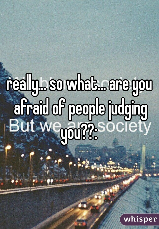 really... so what... are you afraid of people judging you??: 