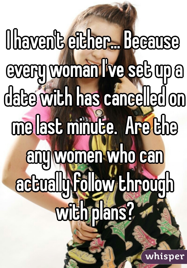 I haven't either... Because every woman I've set up a date with has cancelled on me last minute.  Are the any women who can actually follow through with plans?