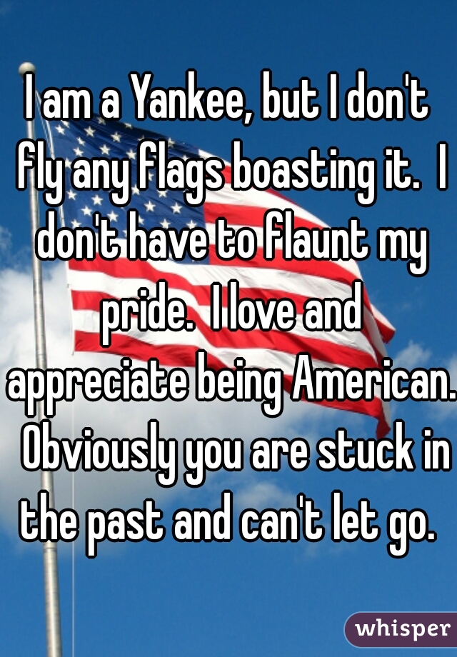 I am a Yankee, but I don't fly any flags boasting it.  I don't have to flaunt my pride.  I love and appreciate being American.  Obviously you are stuck in the past and can't let go. 
