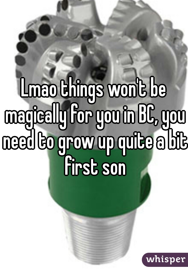 Lmao things won't be magically for you in BC, you need to grow up quite a bit first son