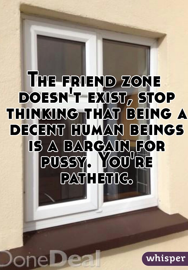 The friend zone doesn't exist, stop thinking that being a decent human beings is a bargain for pussy. You're pathetic.