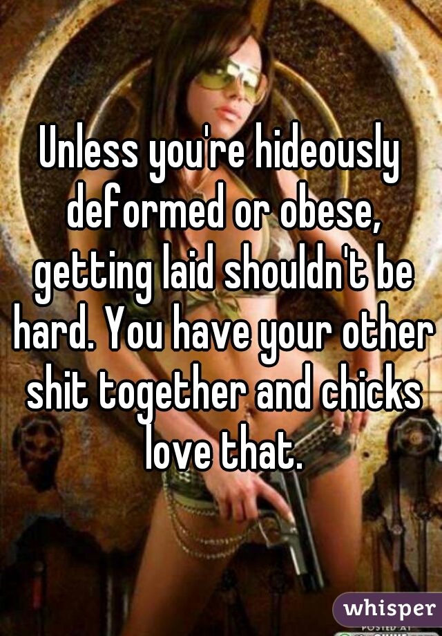 Unless you're hideously deformed or obese, getting laid shouldn't be hard. You have your other shit together and chicks love that.
