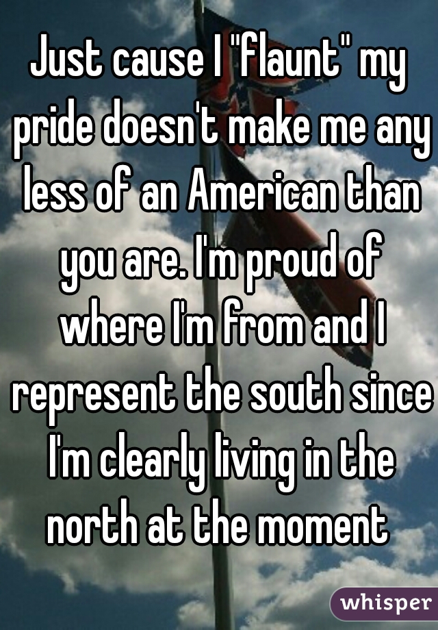 Just cause I "flaunt" my pride doesn't make me any less of an American than you are. I'm proud of where I'm from and I represent the south since I'm clearly living in the north at the moment 