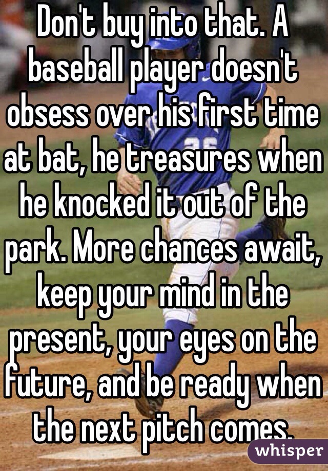 Don't buy into that. A baseball player doesn't obsess over his first time at bat, he treasures when he knocked it out of the park. More chances await, keep your mind in the present, your eyes on the future, and be ready when the next pitch comes.