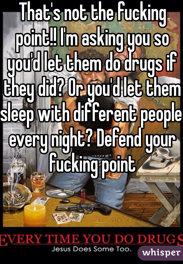 That's not the fucking point!! I'm asking you so you'd let them do drugs if they did? Or you'd let them sleep with different people every night? Defend your fucking point