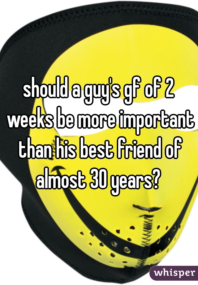 should a guy's gf of 2 weeks be more important than his best friend of almost 30 years? 