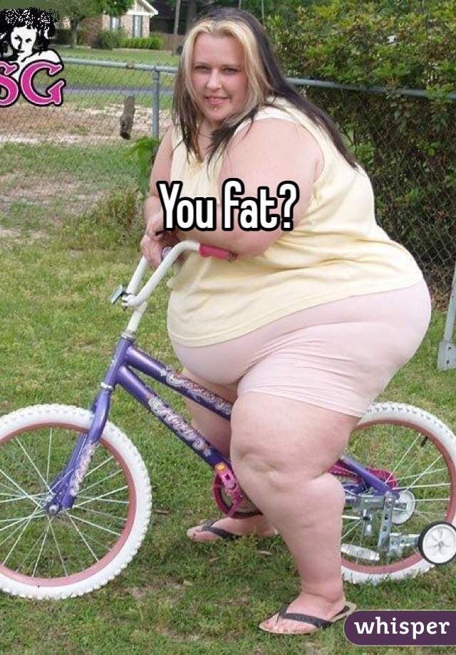 You fat?