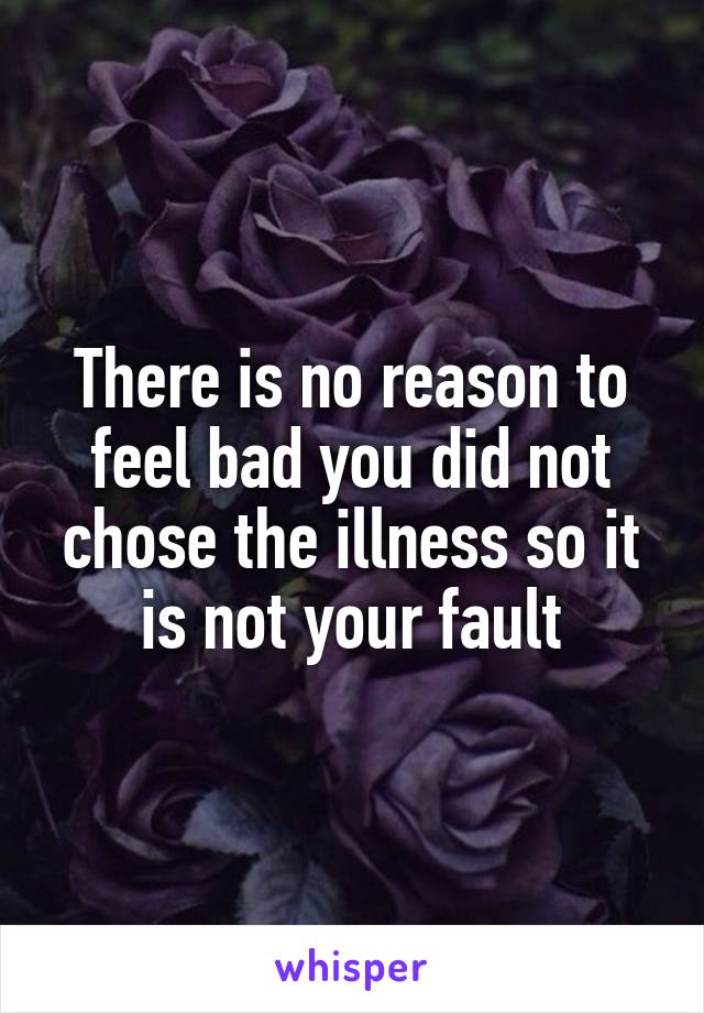 There is no reason to feel bad you did not chose the illness so it is not your fault